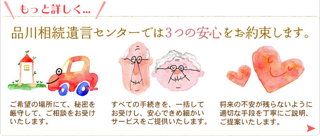 もっと詳しく...品川相続遺言センターでは３つの安心をお約束します。ご希望の場所にて、秘密を厳守して、ご相談をお受けいたします。すべての手続きを一括してお受けし、安心できめ細かいサービスをご提供いたします。将来の不安が残らないように、適切な手段を丁寧にご説明、ご提案いたします。